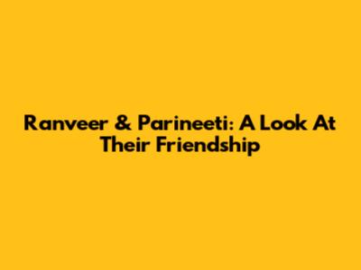 Ranveer & Parineeti: A Look At Their Friendship