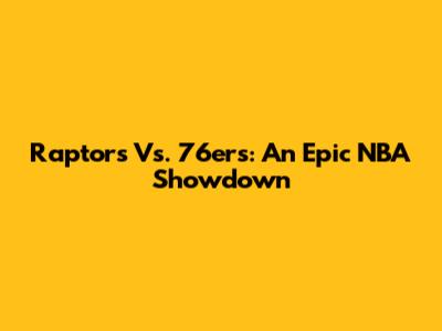 Raptors Vs. 76ers: An Epic NBA Showdown