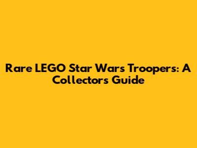 Rare LEGO Star Wars Troopers: A Collector's Guide