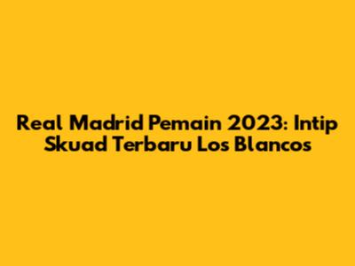 Real Madrid Pemain 2023: Intip Skuad Terbaru Los Blancos