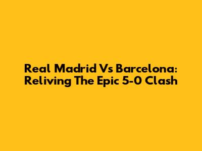 Real Madrid Vs Barcelona: Reliving The Epic 5-0 Clash