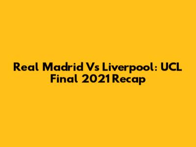 Real Madrid Vs Liverpool: UCL Final 2021 Recap