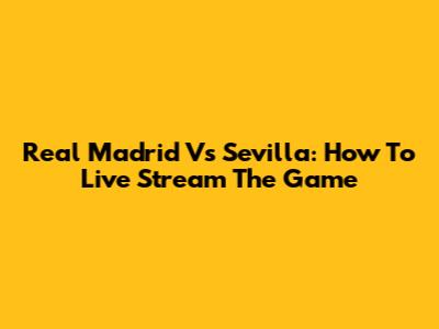 Real Madrid Vs Sevilla: How To Live Stream The Game