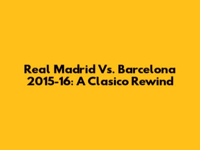 Real Madrid Vs. Barcelona 2015-16: A Clasico Rewind