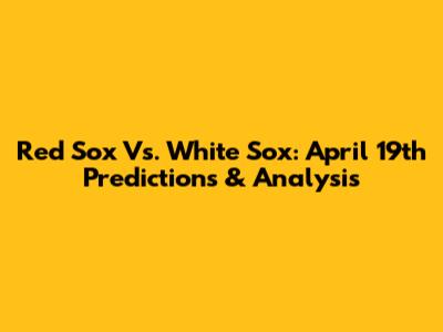Red Sox Vs. White Sox: April 19th Predictions & Analysis
