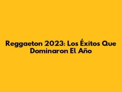 Reggaeton 2023: Los Éxitos Que Dominaron El Año