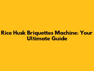 Rice Husk Briquettes Machine: Your Ultimate Guide