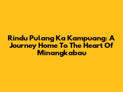 Rindu Pulang Ka Kampuang: A Journey Home To The Heart Of Minangkabau