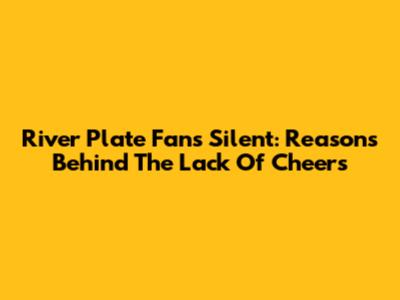 River Plate Fans Silent: Reasons Behind The Lack Of Cheers