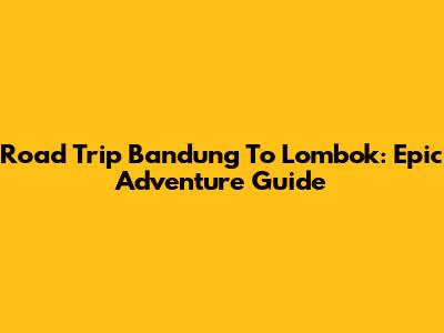 Road Trip Bandung To Lombok: Epic Adventure Guide