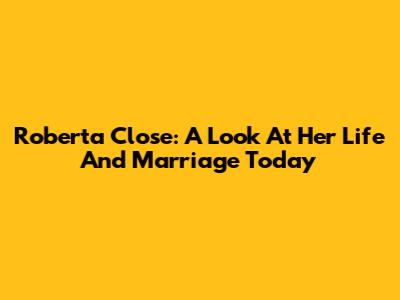 Roberta Close: A Look At Her Life And Marriage Today