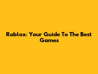 Roblox: Your Guide To The Best Games