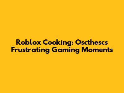 Roblox Cooking: Oscthesc's Frustrating Gaming Moments