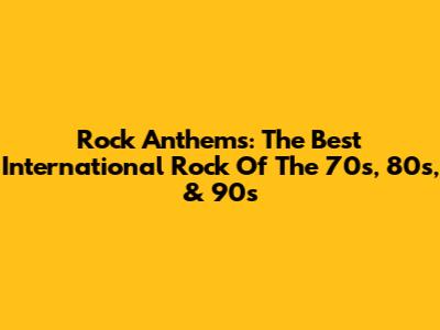 Rock Anthems: The Best International Rock Of The 70s, 80s, & 90s