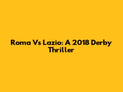 Roma Vs Lazio: A 2018 Derby Thriller