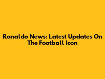 Ronaldo News: Latest Updates On The Football Icon