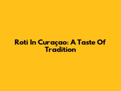 Roti In Curaçao: A Taste Of Tradition