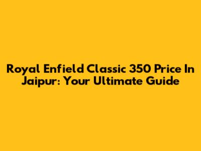 Royal Enfield Classic 350 Price In Jaipur: Your Ultimate Guide