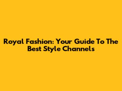 Royal Fashion: Your Guide To The Best Style Channels