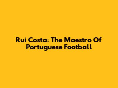Rui Costa: The Maestro Of Portuguese Football