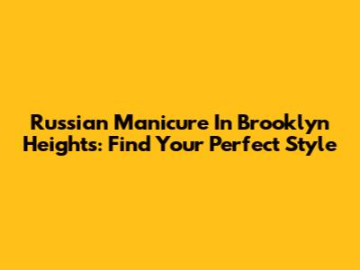 Russian Manicure In Brooklyn Heights: Find Your Perfect Style