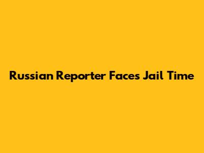 Russian Reporter Faces Jail Time