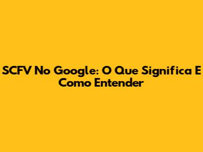 SCFV No Google: O Que Significa E Como Entender