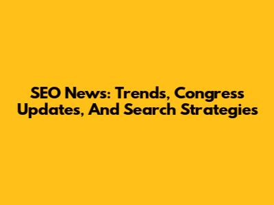SEO News: Trends, Congress Updates, And Search Strategies