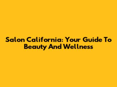 Salon California: Your Guide To Beauty And Wellness