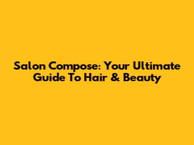 Salon Compose: Your Ultimate Guide To Hair & Beauty