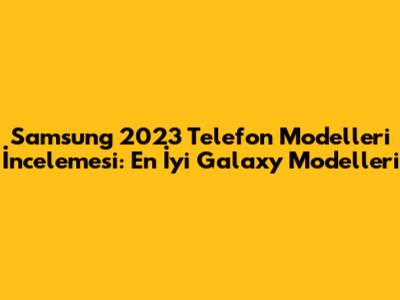 Samsung 2023 Telefon Modelleri İncelemesi: En İyi Galaxy Modelleri