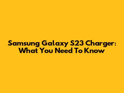 Samsung Galaxy S23 Charger: What You Need To Know
