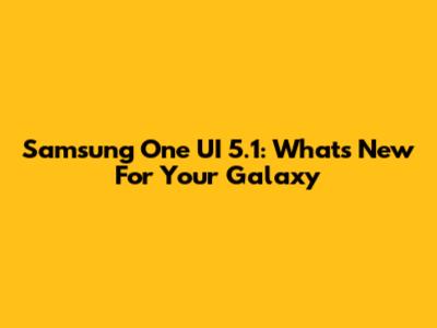 Samsung One UI 5.1: What's New For Your Galaxy