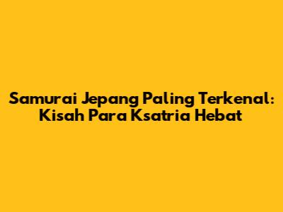 Samurai Jepang Paling Terkenal: Kisah Para Ksatria Hebat