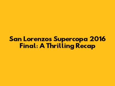 San Lorenzo's Supercopa 2016 Final: A Thrilling Recap