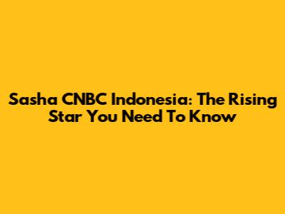 Sasha CNBC Indonesia: The Rising Star You Need To Know