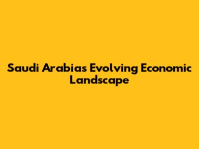 Saudi Arabia's Evolving Economic Landscape