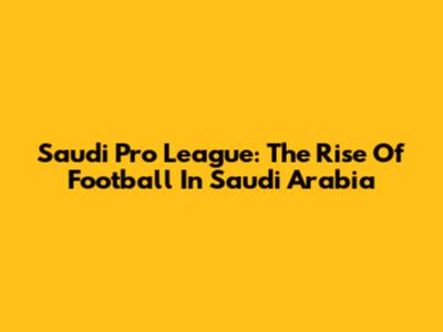 Saudi Pro League: The Rise Of Football In Saudi Arabia