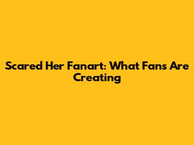 Scared Her Fanart: What Fans Are Creating
