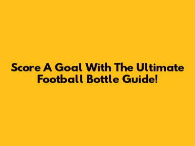 Score A Goal With The Ultimate Football Bottle Guide!