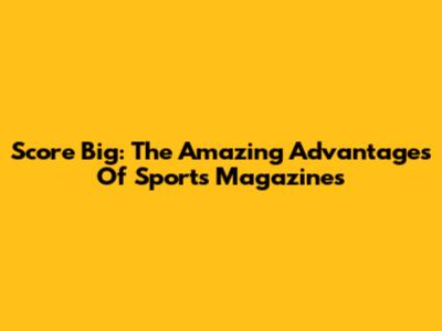 Score Big: The Amazing Advantages Of Sports Magazines