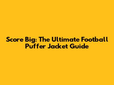 Score Big: The Ultimate Football Puffer Jacket Guide