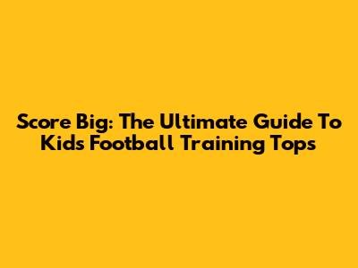 Score Big: The Ultimate Guide To Kids' Football Training Tops