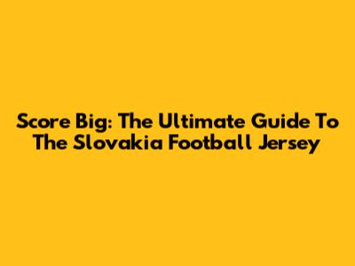 Score Big: The Ultimate Guide To The Slovakia Football Jersey
