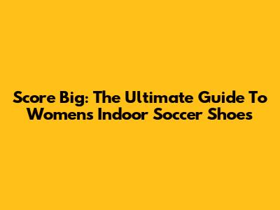 Score Big: The Ultimate Guide To Women's Indoor Soccer Shoes