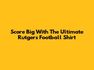 Score Big With The Ultimate Rutgers Football Shirt