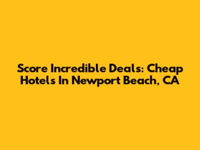 Score Incredible Deals: Cheap Hotels In Newport Beach, CA