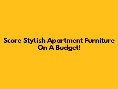 Score Stylish Apartment Furniture On A Budget!