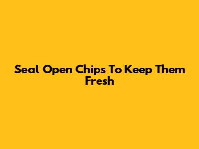 Seal Open Chips To Keep Them Fresh