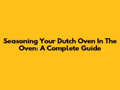 Seasoning Your Dutch Oven In The Oven: A Complete Guide